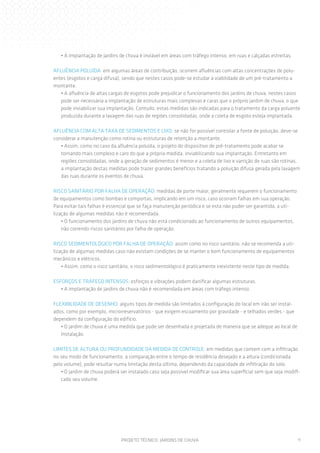 • A implantação de jardins de chuva é inviável em áreas com tráfego intenso, em ruas e calçadas estreitas.
AFLUÊNCIA POLUÍDA: em algumas áreas de contribuição, ocorrem afluências com altas concentrações de poluentes (esgotos e carga difusa), sendo que nestes casos pode-se estudar a viabilidade de um pré-tratamento a
montante.
• A afluência de altas cargas de esgotos pode prejudicar o funcionamento dos jardins de chuva, nestes casos
pode ser necessária a implantação de estruturas mais complexas e caras que o próprio jardim de chuva, o que
pode inviabilizar sua implantação. Contudo, estas medidas são indicadas para o tratamento da carga poluente
produzida durante a lavagem das ruas de regiões consolidadas, onde a coleta de esgoto esteja implantada.
AFLUÊNCIA COM ALTA TAXA DE SEDIMENTOS E LIXO: se não for possível controlar a fonte de poluição, deve-se
considerar a manutenção como rotina ou estruturas de retenção a montante.
• Assim, como no caso da afluência poluída, o projeto do dispositivo de pré-tratamento pode acabar se
tornando mais complexo e caro do que a própria medida, inviabilizando sua implantação. Entretanto em
regiões consolidadas, onde a geração de sedimentos é menor e a coleta de lixo e varrição de ruas são rotinas,
a implantação destas medidas pode trazer grandes benefícios tratando a poluição difusa gerada pela lavagem
das ruas durante os eventos de chuva.
RISCO SANITÁRIO POR FALHA DE OPERAÇÃO: medidas de porte maior, geralmente requerem o funcionamento
de equipamentos como bombas e comportas, implicando em um risco, caso ocorram falhas em sua operação.
Para evitar tais falhas é essencial que se faça manutenção periódica e se esta não puder ser garantida, a utilização de algumas medidas não é recomendada.
• O funcionamento dos jardins de chuva não está condicionado ao funcionamento de outros equipamentos,
não correndo riscos sanitários por falha de operação.
RISCO SEDIMENTOLÓGICO POR FALHA DE OPERAÇÃO: assim como no risco sanitário, não se recomenda a utilização de algumas medidas caso não existam condições de se manter o bom funcionamento de equipamentos
mecânicos e elétricos.
• Assim, como o risco sanitário, o risco sedimentológico é praticamente inexistente neste tipo de medida.
ESFORÇOS E TRÁFEGO INTENSOS: esforços e vibrações podem danificar algumas estruturas.
• A implantação de jardins de chuva não é recomendada em áreas com tráfego intenso.
FLEXIBILIDADE DE DESENHO: alguns tipos de medida são limitados à configuração do local em irão ser instalados, como por exemplo, microrreservatórios - que exigem escoamento por gravidade - e telhados verdes - que
dependem da configuração do edifício.
• O jardim de chuva é uma medida que pode ser desenhada e projetada de maneira que se adeque ao local de
instalação.
LIMITES DE ALTURA OU PROFUNDIDADE DA MEDIDA DE CONTROLE: em medidas que contem com a infiltração
no seu modo de funcionamento, a comparação entre o tempo de residência desejado e a altura (condicionada
pelo volume), pode resultar numa limitação desta última, dependendo da capacidade de infiltração do solo.
• O jardim de chuva poderá ser instalado caso seja possível modificar sua área superficial sem que seja modificado seu volume.

PROJETO TÉCNICO: JARDINS DE CHUVA

11

 