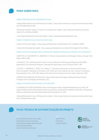 PARA SABER MAIS
SOBRE COMO IMPLANTAR UM JARDIM DE CHUVA:
• Manual Metropolitan Council Minnesota (em inglês): <http://www.metrocouncil.org/environment/water/bmp/
CH3_STFiltBioretention.pdf>
• Manual de Portland, Capítulo 2: Projeto de instalações (em inglês): <http://www.portlandonline.com/bes/
index.cfm?c=47954&a=202883>
• Low Impact Development Center (em ingles): <http://www.lowimpactdevelopment.org>
SOBRE OS PROJETOS EXECUTADOS EM PORTLAND:
• Jardim de Chuva (em inglês): <http://www.portlandonline.com/bes/index.cfm?c=45386&a=78299>
• Pavimento Permeável (em inglês): <http://www.portlandonline.com/shared/cfm/image.cfm?id=174662>
SOBRE EFEITOS DA URBANIZAÇÃO NA DRENAGEM URBANA E MEDIDAS DE CONTROLE DO ESCOAMENTO:
• BAPTISTA, M.; NASCIMENTO, N.; BARRAUD, S. Técnicas Compensatórias em Drenagem Urbana. 266 pág. Porto
Alegre: ABRH. 2005.
• SCHUELER, T.R.; Controlling Urban Runoff: A Practical Manual for Planning and Designing Urban BMPs.
Department of Environmental Programs, Metropolitan Washington Council of Governments, 1987
• AZZOUT, Y.; BARRAUD, S.; CRES, F.N.; Alfakih, E.; Techniques Alternatives en Assainissement Pluvial :
Choix, Conception, Réalisation et Entretien, LCPC, INSA Lyon, Certu, Agences de l’Eau, Lavoisier Technique et
Documentation, Paris. ASCE,1969. Design and Construction of sanitary and storm sewers. New York, 1994.
• PREFEITURA MUNICIPAL DE SÃO PAULO. Manual Municipal de Drenagem e Manejo de Águas Pluviais.
Fundação Centro Tecnológico de Hidráulica. 2012.
SOBRE OS PARÂMETROS DE PROJETOS DAS MEDIDAS:
• GOVERNO DO ESTADO DO PARANÁ. Manual de Drenagem Urbana: Região Metropolitana de Curitiba- PR.
Superintendência de Desenvolvimento de Recursos Hídricos e Saneamento Ambiental, CH2M HILL e Instituto de
Pesquisas Hidráulicas da Universidade Federal do Rio Grande do Sul. 2002.
• Manual Metropolitan Council Minnesota (em inglês): <http://www.metrocouncil.org/environment/water/bmp/
CH3_STFiltBioretention.pdf>

FICHA TÉCNICA DE SISTEMATIZAÇÃO DO PROJETO
FCTH
Luiz Fernando Orsini de Lima Yazaki
Erika Naomi de Souza Tominaga
André Sandor Kajdacsy Balla Sosnoski
Fernanda Dias Radesca
Letícia Yoshimoto Simionato

12

ABCP
Lígia Pinheiro
Erika Mota
Cristiane Bastos

PROJETO TÉCNICO: JARDINS DE CHUVA

 