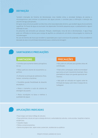 DEFINIÇÃO
Também chamados de Sistema de Biorretenção, esta medida utiliza a atividade biológica de plantas e
microorganismos para remover os poluentes das águas pluviais, e contribui para a infiltração e retenção dos
volumes de água precipitados.
Em geral, estas estruturas podem ser descritas como rasas depressões de terra, que recebem águas do escoamento
superficial. Os fluxos de água se acumulam nas depressões formando pequenas poças, e gradualmente a água é
infiltrada no solo.
Os poluentes são removidos por adsorção, filtração, volatilização, troca de íons e decomposição. A água limpa
pode ser infiltrada no terreno para recarga de aquífero ou coletada em um dreno e descarregada no sistema de
microdrenagem.
No caso de eventos de chuva que excedem a capacidade para a qual a estrutura foi projetada, o fluxo excedente é
desviado da área e encaminhado diretamente para o sistema de drenagem.

VANTAGENS E PRECAUÇÕES
VANTAGENS

PRECAUÇÕES

• Contribui para aumentar beleza paisagística
da rua;

• Não pode ser utilizado para grandes áreas de
contribuição;

• Reduz parte do volume do escoamento superficial;

• Pode sofrer colmatação, sendo recomendável
que exista um pré-tratamento (exemplo: faixa
gramada) em áreas com grande aporte de sedimentos;

• É eficiente na remoção de sedimentos finos,
metais, nutrientes e bactérias;
• Possibilita grande flexibilidade de desenho
de projetos;

• Não pode ser utilizada em lugares onde há
limitação de espaço, pois reduz o espaço de via
trafegável;

• Reduz o tamanho e custo do sistema de
drenagem de jusante;
• Reduz inundações na bacia e melhora a
qualidade das águas

APLICAÇÕES INDICADAS
• Ruas largas com baixo tráfego de veículos;
• Ruas próximas a locais em que se deseja diminuir a velocidade dos veículos, como escolas, hospitais e bairros
residenciais;
• Calçadas largas;
• Pátios e estacionamentos;
• Dentro do próprio lote, sejam estes comerciais, residenciais ou públicos.

PROJETO TÉCNICO: JARDINS DE CHUVA

3

 
