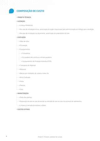COMPOSIÇÃO DE CUSTO
• PROJETO TÉCNICO;
• LICENÇAS:
• Licença Ambiental,
• No caso de instalação na via, autorização do órgão responsável pela administração do tráfego para interdição;
• No caso de instalação no calçamento, autorização do proprietário do lote.
• EXECUÇÃO:
• Mão-de-obra;
• Escavação;
• Equipamentos:
• Fresadoras;
• Escavadeira de concha ou retroescavadeira;
• Equipamentos de Proteção Individual (EPI).
• Transporte de Material;
• Material:
• Blocos pré-moldados de sarjeta e meio-fio
• Brita Graduada
• Areia
• Plantas
• Solo
• MANUTENÇÃO:
• Poda das plantas;
• Reposição de solo no caso de erosão ou retirada de solo no caso de acúmulo de sedimentos,
• Limpeza e retirada de resíduos sólidos.
• CUSTOS EXTRAS.

4

PROJETO TÉCNICO: JARDINS DE CHUVA

 
