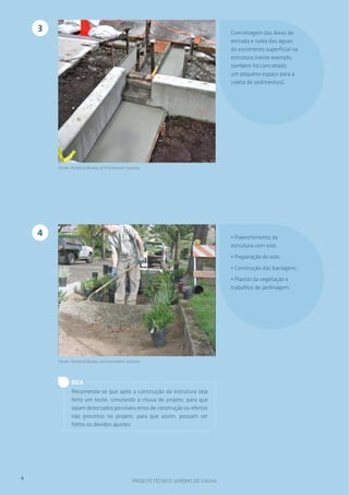 3

Concretagem das áreas de
entrada e saída das águas
do escomento superficial na
estrutura (neste exemplo,
também foi concretado
um pequeno espaço para a
coleta de sedimentos).

Fonte: Portland Bureau of Enviroment Services

4

• Preenchimento da
estrutura com solo;
• Preparação do solo;
• Construção das barragens;
• Plantio da vegetação e
trabalhos de jardinagem.

Fonte: Portland Bureau of Enviroment Services

DICA
Recomenda-se que após a construção da estrutura seja
feito um teste, simulando a chuva de projeto, para que
sejam detectados possíveis erros de construção ou efeitos
não previstos no projeto, para que assim, possam ser
feitos os devidos ajustes.

8

PROJETO TÉCNICO: JARDINS DE CHUVA

 