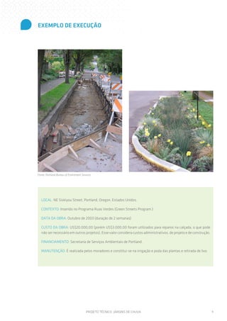 EXEMPLO DE EXECUÇÃO

Fonte: Portland Bureau of Enviroment Services

LOCAL: NE Siskiyou Street, Portland, Oregon, Estados Unidos.
CONTEXTO: Inserido no Programa Ruas Verdes (Green Streets Program )
DATA DA OBRA: Outubro de 2003 (duração de 2 semanas)
CUSTO DA OBRA: US$20.000,00 (porém US$3.000,00 foram utilizados para reparos na calçada, o que pode
não ser necessário em outros projetos). Esse valor considera custos administrativos, de projeto e de construção.
FINANCIAMENTO: Secretaria de Serviços Ambientais de Portland.
MANUTENÇÃO: É realizada pelos moradores e constitui-se na irrigação e poda das plantas e retirada de lixo.

PROJETO TÉCNICO: JARDINS DE CHUVA

9

 
