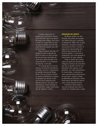 INOVAÇÃO NO VAREJO
	 No Brasil, podem ser iden-
tificadas três ondas de inovação
nos últimos 35 anos: a primeira,
na década de 1980, veio no setor
financeiro, tornando-o pioneiro
nessa área em todo o mundo. A
segunda foi representada pelo
advento das empresas de te-
lecomunicações. E a terceira é
justamente a que está apoiando o
crescimento do setor varejista.
	 “Hoje os lojistas têm à dispo-
sição uma gama de soluções tec-
nológicas e serviços de consultoria
que não só ajudam a tornar suas
operações mais seguras, como
garantem, por meios absolutamen-
te comprovados, o aumento as
vezes exponencial da performance
de suas lojas”, explica o diretor
de Marketing de Soluções e Store
Performance da Plastrom Sensor-
matic, Carlos Eduardo Santos.
	A Plastrom Sensormatic é
uma das empresas que mais in-
vestem em inovação para o varejo
	O varejo, depois de um
período de crescimento intenso,
pode enfrentar agora sua época
de vacas mais magras. Isso torna
o setor um campo fértil e propí-
cio para inovações de todo tipo,
especialmente àquelas que vêm
da tecnologia.
	 Pegue qualquer lista das 10
tendências para a década de
2010 no setor e é fácil consta-
tar: as principais previsões de
cinco anos atrás já estão aí em
funcionamento, ou às vésperas
de dominar o mercado.
	 “A inovação gera um círculo
virtuoso de extrema importância”,
constata o escritor e especialista
em gestão empresarial Sérgio
Nordi. “Em um primeiro momen-
to, quem se beneficia é a própria
corporação que decidiu inovar,
pois encontra respostas para
dilemas internos. Isso gera uma
demanda por novas soluções e,
naturalmente, surgem oportunida-
des de negócios”, afirma.
:: INOVAÇÃO
10 :: sensorvarejo
 