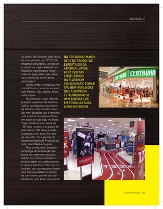 no Brasil. Um exemplo claro disso
foi o lançamento, em 2013, das
etiquetas costuráveis, um tipo de
proteção na origem baseado em
etiquetas magnetizadas costu-
radas às peças (leia mais sobre
seus benefícios ao fim desta
reportagem).
	 Desde então, a empresa vem
contabilizando casos de sucesso
com Renner, Zip Náutica, Enjoy,
entre outras.
	Na Centauro, maior rede de
produtos esportivos da América
Latina, as etiquetas costuráveis
da Plastrom Sensormatic foram
tão bem-avaliadas que a empresa
está próxima de implementá-las
em todas as suas lojas no Brasil.
“Hoje contamos com cerca de
190 lojas no país, e as peças de
pelo menos 180 delas já estão
protegidas com esse novo tipo
de etiqueta”, diz a gerente de
Desenvolvimento de Produtos da
rede, Ana Cláudia Ruijgrok.
	 Para a executiva, qualquer
tecnologia de automação que
possa ser implementada para
reduzir os custos e otimizar a
produtividade dos colaboradores
é sempre benéfica. “Com as cos-
turáveis, nós conseguimos liberar
uma boa quantidade de tempo
de um número grande de cola-
boradores, que antes precisavam
Na Centauro, maior
rede de produtos
esportivos da
América Latina,
as etiquetas
costuráveis
da Plastrom
Sensormatic foram
tão bem-avaliadas
que a empresa
está próxima de
implementá-las
em todas as suas
lojas no Brasil
INOVAÇÃO ::
sensorvarejo :: 11
 
