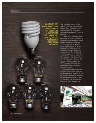 ficar ocupados com a coloca-
ção ou a retirada das etiquetas
rígidas. Todo esse esforço foi
redirecionado, de modo que
melhoramos as vendas”, conta a
gerente.
	 “Além disso, não há a polui-
ção visual ou o risco de danificar
as peças que as etiquetas rígidas
sempre causaram”, completa.
	O Grupo Pão de Açúcar,
maior rede varejista do Brasil,
também se beneficia de solu-
ções de prevenção de perdas,
especialmente na área de câ-
meras de CFTV, antenas antifur-
to e cadeados eletrônicos. Cerca
de 400 lojas, além da sede da
empresa, são protegidas por
CFTV, detalha Sílvio Mendes,
responsável pela área de pre-
venção no grupo.
	Os cadeados eletrônicos da
Plastrom Sensormatic estão em
aproximadamente 50 lojas do Pão
de Açúcar e as antenas antifurto
em 138 hipermercados da rede.
As empresas são parceiras há
exatos 20 anos, desde 1994.
Ao longo dos
anos, a Plastrom
Sensormatic
tem colocado
à disposição
dos varejistas
soluções que
possibilitam
e facilitam a
inovação.
:: INOVAÇÃO
12 :: sensorvarejo
 