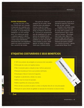 OUTRAS TECNOLOGIAS
ao longo dos anos, a Plas-
trom sensormatic tem colocado
à disposição dos varejistas solu-
ções que possibilitam e facilitam
a inovação. a solução resposta
Inteligente é um bom exemplo
disso. Um sistema que auxilia
o varejista a garantir o atendi-
mento a seus clientes e a medir
o tempo desse atendimento,
oferecendo-lhes uma experiência
melhor de compra e permitindo-
lhes o aumento das vendas.
“ela pode ser usada em
qualquer tipo de varejo, desde
supermercados até padarias,
livrarias e lojas de roupas”,
explica Carlos eduardo santos,
diretor da Plastrom sensorma-
tic. “Consiste em equipamentos
que são espalhados por vários
setores do estabelecimento.
Quando um cliente detectar um
problema ou tiver uma dúvida
sobre produto ou preço, basta
apertar um botão do equipa-
mento que o sistema solicita
automaticamente a ajuda de um
atendente específico para aque-
le setor da loja”, observa.
soluções como estas podem
ser a diferença entre uma loja
de varejo bem-sucedida e um
empreendimento falho e desti-
nado ao fracasso. “Tecnologia
não é tudo, claro. Mas é im-
possível negar que hoje é uma
parte fundamental de qualquer
empresa que queira competir
com chances de evoluir”, aponta
o especialista sérgio nordi.
• 100% dos produtos são protegidos em processos bem executados.
• Diminuição dos custos com logística reversa.
• Não é necessário aplicar a etiqueta na loja: melhoria operacional.
• Redução de perdas por furto ou por produtos danificados.
• Desativação é feita em menos de 3 segundos.
• Agilidade no atendimento a clientes nos caixas.
• Melhor visual nos locais de exposição.
• Melhor experiência de compra para clientes.
• Risco de dano ao produto ao aplicar ou retirar as etiquetas deixa de ser uma preocupação.
• Redução de ruptura através da agilidade na reposição de mercadorias na área de vendas.
ETIQUETAS COSTURÁVEIS E SEUS BENEfÍCIOS
InovaÇÃo ::
sensorvarejo :: 13
 