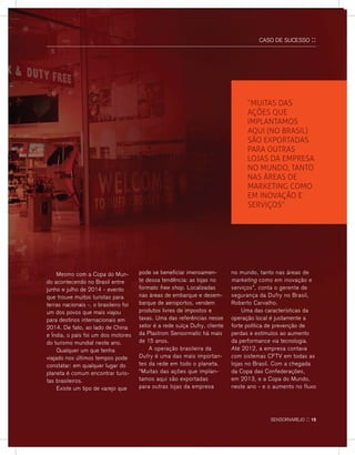 CASO DE SUCESSO ::
	 Mesmo com a Copa do Mun-
do acontecendo no Brasil entre
junho e julho de 2014 - evento
que trouxe muitos turistas para
terras nacionais -, o brasileiro foi
um dos povos que mais viajou
para destinos internacionais em
2014. De fato, ao lado de China
e Índia, o país foi um dos motores
do turismo mundial neste ano.
	 Qualquer um que tenha
viajado nos últimos tempos pode
constatar: em qualquer lugar do
planeta é comum encontrar turis-
tas brasileiros.
	Existe um tipo de varejo que
pode se beneficiar imensamen-
te dessa tendência: as lojas no
formato free shop. Localizadas
nas áreas de embarque e desem-
barque de aeroportos, vendem
produtos livres de impostos e
taxas. Uma das referências nesse
setor é a rede suíça Dufry, cliente
da Plastrom Sensormatic há mais
de 15 anos.
	A operação brasileira da
Dufry é uma das mais importan-
tes da rede em todo o planeta.
“Muitas das ações que implan-
tamos aqui são exportadas
para outras lojas da empresa
no mundo, tanto nas áreas de
marketing como em inovação e
serviços”, conta o gerente de
segurança da Dufry no Brasil,
Roberto Carvalho.
	 Uma das características da
operação local é justamente a
forte política de prevenção de
perdas e estímulos ao aumento
da performance via tecnologia.
Até 2012, a empresa contava
com sistemas CFTV em todas as
lojas no Brasil. Com a chegada
da Copa das Confederações,
em 2013, e a Copa do Mundo,
neste ano - e o aumento no fluxo
“Muitas das
ações que
implantamos
aqui (no brasil)
são exportadas
para outras
lojas da empresa
no mundo, tanto
nas áreas de
marketing como
em inovação e
serviços”
sensorvarejo :: 15
 