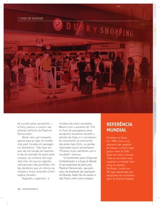 de turistas pelos aeroportos -,
a Dufry passou a investir nas
antenas antifurto da Plastrom
Sensormatic.
	Neste caso, por enquanto,
apenas para as lojas do modelo
duty paid, focadas em passagei-
ros domésticos. “São lojas em
que não há isenção de impostos
e não há restrição de quem pode
comprar, ao contrário das lojas
duty free, em que só viajantes
internacionais são permitidos. En-
tão decidimos que um reforço na
inibição a furtos seria bem-vindo”,
explica Carvalho.
	Segundo o supervisor, a
iniciativa deu bons resultados.
Mesmo com o aumento de 15%
no fluxo de passageiros pelos
aeroportos brasileiros durante o
período da Copa, e o consequen-
te crescimento na movimenta-
ção pelas lojas Dufry, as perdas
registradas pouco aumentaram.
“Ficamos muito satisfeitos com o
resultado”, observa.
	O investimento para a Copa das
Confederações e a Copa do Mundo
foi acompanhado de perto pela
Plastrom Sensormatic, que parti-
cipou da ampliação das operações
em Brasília, Natal, Rio de Janeiro e
São Paulo, entre outros estados.
Referência
mundial
Fundada na Suíça
em 1865 como uma
pequena loja varejista
de tabaco, a Dufry hoje
possui mais de 550
filiais em todo o mundo.
Trata-se da maior rede
varejista no modelo free
shop do planeta.
No Brasil, conta com
35 lojas espalhadas por
aeroportos em 9 estados
além do Distrito Federal.
:: CASO DE SUCESSO
16 :: sensorvarejo
 