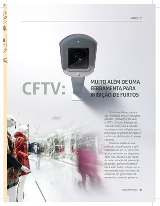 arTIGo ::
Conforme últimas pesqui-
sas realizadas pelas instituições
aBras, Provar e IBevar,
o CFTv (Circuito Fechado de
Televisão) tem sido a solução
tecnológica mais utilizada para a
prevenção de perdas das lojas e
centros de distribuição do varejo
nacional.
Podemos destacar uma
evolução natural quanto a apli-
cabilidade do CFTv, com início
no uso exclusivo em segurança.
após isso, passou a ser utiliza-
do como solução de prevenção
de perdas, permitindo identifi-
car e inibir furtos, e hoje com a
necessidade cada vez maior de
varejistas em gerar maior de-
sempenho, menores perdas e
sensorvarejo :: 21
CFTV:
MUITO ALÉM DE UMA
fERRAMENTA PARA
INIBIÇÃO DE FURTOS
 