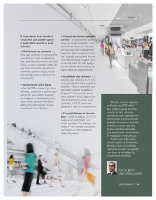 Por fim, com os objetivos
do Projeto de CFTv defini-
dos, sugiro a busca por uma
solução de fácil utilização,
permitindo maior agilidade em
treinamentos e principalmente
avaliação da empresa parceira
de forma a validar que esta
possua estrutura adequada,
que atenda suas necessidades
de instalação e manutenção.
espero que estas dicas
possam ajudar na tomada de
decisão e que os resultados
realmente possam ser gerados
com base na estratégia de
investimento escolhida.
sensorvarejo :: 23
É importante ficar atento à
situações que podem gerar
o descrédito quanto a essa
solução:
• Distribuição de câmeras – o
local das câmeras é normalmente
marcado por meio da planta da
loja, sem reconhecimento do local
físico, ou são instaladas antes da
loja estar completa, gerando os
chamados pontos cegos, locais
em que não haverá nenhum mo-
nitoramento;
• Alinhamento entre áreas –
ações de vM e marketing, como
banners, pedestais e outros equi-
pamentos que podem boquear
as imagens, o alinhamento com
essas áreas permite identificar
alterações necessárias no posi-
cionamento das câmeras;
• Controle de acesso/operação
correta – os gravadores podem
estar em locais indevidos, sem
controle de acesso e utilizados
por pessoas sem o devido trei-
namento. Isso resulta em “sus-
tos” quando precisamos buscar
uma determinada imagem, pois
a mesma pode ter sido apaga-
da em virtude deste acesso ou
algum dano ao equipamento;
• Qualidade das câmeras – a
escolha das câmeras é um item
a ser ponderado sob a seguinte
questão: “Qual a qualidade que
precisarei quando resgatar a
imagem?”. Isso precisa estar
claro desde o início, para o cor-
reto investimento inicial, caso
contrário, o CFTv será uma
despesa e não um investimento;
• Compatibilidade de tecnolo-
gias – antes de adquirir um CFTv
avalie a compatibilidade com
outras soluções. Por exemplo, câ-
meras IP nem sempre conversam
com todos os nvrs (Network
Vídeo Recorders).
arTIGo ::
POR GILbERTO
quINTANILHA juNIOR
 