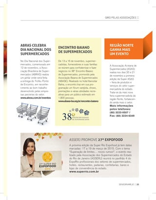 GIro PeLas assoCIaÇÕes ::
ABRAS CELEBRA
DIA NACIONAL DOS
SUPERMERCADOS
no Dia nacional dos super-
mercados, comemorado em
12 de novembro, a asso-
ciação Brasileira de super-
mercados (aBras) realiza
um jantar onde será feita
a entrega do Troféu Ponto
de encontro, em reconhe-
cimento ao bom trabalho
desenvolvido pelas empre-
sas parceiras do setor.
www.abras.com.br/eventos
ASSERj PROMOvE 27ª EXPOfOOD
a próxima edição da super rio expofood já tem datas
marcadas: 17 a 19 de março de 2015. Com o tema
“superação de limites… novos rumos!”, o evento rea-
lizado pela associação dos supermercados do estado
do rio de janeiro (asserj) reunirá no pavilhão 4 do
exporio profissionais dos setores de supermercados,
hotéis, restaurantes, padarias, confeitarias, bares e
lojas de conveniência do estado.
www.superrio.com.br
REGIÃO NORTE
GANHA MAIS
UM EVENTO
a associação acreana de
supermercados (asas)
realiza nos dias 20 e 21
de novembro a primeira
edição da super asas
– feira de produtos e
serviços do setor super-
mercadista do estado.
Trata-se da mais nova
feira supermercadista da
região norte, fortalecen-
do ainda mais o setor.
Mais informações
pelos telefones:
(68) 3223-0507 /
Fax: (68) 3224-6349
ENCONTRO BAIANO
DE SUPERMERCADOS
De 13 a 16 de novembro, supermer-
cadistas, fornecedores e suas famílias
se reúnem para confraternizar e fazer
negócios no 38º encontro Baiano
de supermercados, promovido pela
associação Baiana de supermercados
(aBase). realizado no hotel Iberostar
Bahia, o encontro traz em sua pro-
gramação um fórum varejista, shows,
premiações e várias atividades recre-
ativas para um público estimado em
1.800 pessoas.
www.abase-ba.org.br/encontro-baiano
sensorvarejo :: 25
 
