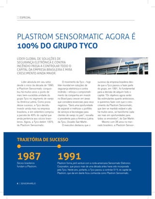 :: ESPECIAL
PLASTROM SENSORMATIC AGORA É
100% DO GRUPO TYCO
Líder global de soluções de
segurança eletrônica e contra
incêndio passa a controlar todo o
capital da empresa brasileira e mira
crescimento ainda maior.
	 Líder absoluta em seu setor
desde o início da década de 1990,
a Plastrom Sensormatic conquis-
tou há muitos anos o posto de
mais bem-sucedida unidade do
grupo Tyco no segmento de varejo
na América Latina. Como prova
desse sucesso, a Tyco decidiu
investir ainda mais na empresa
brasileira, e em setembro comprou
a parcela de 49% do capital que
ainda pertencia aos sócios brasi-
leiros. Agora, a Tyco detém 100%
da Plastrom Sensormatic.
	O movimento da Tyco - hoje
líder mundial em soluções de
segurança eletrônica e contra
incêndio - reforça o comprometi-
mento da companhia em investir
no Brasil para crescer em áreas
que considera essenciais para seus
negócios. “Será uma oportunidade
de expandir e melhorar o portfólio
de serviços e tecnologias para
clientes de varejo no país”, ressalta
o presidente para a América Latina
da Tyco, Osvaldo San Martin.
	O executivo destacou que o
sucesso da empresa brasileira des-
de que a Tyco passou a fazer parte
do grupo, em 1991, foi fundamental
para a decisão de adquirir todo o
capital. “Os objetivos agora serão
tão estimulantes quanto ambiciosos,
e queremos fazer com que o cres-
cimento da Plastrom Sensormatic,
que tem se mantido estável e alto
há muitos anos, se transforme cada
vez mais em oportunidades para
todos os envolvidos”, diz San Martin.
	 Mesmo com 28 anos no mer-
cado brasileiro, a Plastrom Sensor-
TRAJETÓRIA DE SUCESSO
1987 1991Sócios brasileiros
fundam a Plastrom.
Plastrom forma joint venture com a norte-americana Sensormatic Eletronics
Corporation, que pouco mais de uma década antes havia sido incorporada
pela Tyco. Neste ano, portanto, a Tyco passou a controlar 51% do capital da
Plastrom, que daí em diante ficou conhecida como Plastrom Sensormatic.
6 :: sensorvarejo
 
