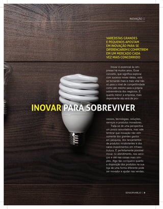InovaÇÃo ::
varejistas graNdes
e pequeNos apostam
em iNovação para se
difereNCiaremeCompetirem
em um merCado Cada
veZ mais CoNCorrido
Inovar é essencial às em-
presas há muitos anos. esse
conceito, que significa explorar
com sucesso novas ideias, está
se tornando mais e mais vital não
só para o nível de competitividade
como até mesmo para a própria
sobrevivência dos negócios. e
quanto menor a empresa, mais
dependente ela será de pro-dependente ela será de pro-
INOVAR PARA SOBREVIVER
cessos, tecnologias, soluções,
serviços e produtos inovadores.
Trata-se de uma perspectiva
um pouco assustadora, mas vale
lembrar que inovação não vem
somente dos grandes gastos
em pesquisa, dos lançamentos
de produtos mirabolantes e dos
caros investimentos em infraes-
trutura. É perfeitamente possível
inovar no atendimento, nos servi-
ços e até nas coisas mais sim-
ples. algo tão corriqueiro quanto
a disposição dos produtos na sua
loja de uma forma diferente pode
ser inovador e ajudar nas vendas.
sensorvarejo :: 9
 