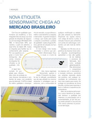 :: INOVAÇÃO
	 Com foco em qualidade e per-
formance de excelência, a Tyco
Integrated Security lança sua nova
geração de etiquetas de seguran-
ça com tecnologia AM (labels EAS
AM). A Sensormatic APX, que
substitui, a partir de setembro, a
atual linha de labels DR, mudou
as etiquetas para facilitar seu re-
conhecimento pelo varejista.
Por sua aparência ori-
ginal, é muito fácil
distingui-las das
outras, inclusive
de etiquetas fal-
sificadas ou de
qualidade infe-
rior.
	 A label Sen-
sormatic foi pro-
jetada para oferecer
altos níveis de proteção às
mais diversas mercadorias e am-
bientes de varejo, com excelente
grau de detecção. “A APX é a label
de melhor qualidade e desempe-
Nova etiqueta
Sensormatic chega ao
mercado brasileiro
nho do mercado, e a que oferece o
melhor custo-benefício a varejistas
e fabricantes. A grande inovação é
o design, que mudou para ajudar
o varejista a reconhecer o produto
de qualidade”, explica Augusto Pe-
reira, gerente de soluções da Tyco
Integrated Security.
	 O novo design inclui bordas
recortadas e contorno que per-
mitem diferenciação física
e visual, e o ícone da
mão, marca registrada
Sensormatic, aparece à
direita. O tamanho da etique-
ta não foi alterado, possibilitando
que ela seja utilizada nos mesmos
ambientes e embalagens que as
anteriores, sem a necessidade de
qualquer modificação ou adapta-
ção pelo varejista ou fabricante.
Disponível nas opções branca,
com código de barras e preta, é
indicada inclusive para ambientes
com portas de saída largas e am-
bientes com alto nível de interfe-
rências.
	 Apoiadas nos 50 anos de ex-
periência da empresa nesse setor,
as etiquetas acustomagnéticas
apresentam a mais alta qualida-
de de materiais
e processos de
fabricação, bem
como proteção
global da patente.
Elas demonstram
o compromisso
da empresa com o crescimento e
a inovação contínuos, permitindo
aos varejistas exposição aberta
dos produtos, sem qualquer ne-
cessidade de confinamento dos
itens mais visados para roubos. Ao
proteger as mercadorias de forma
discreta, contribui para maximizar o
lucro e melhorar a experiência dos
compradores.
	 Além da excelente performan-
ce e outros benefícios já citados,
vale destacar a qualidade dos
materiais e a preocupação com a
sustentabilidade, já que não pos-
sui metais pesados e usa cerca de
10% menos solventes no proces-
so de fabricação.
12 :: TYCO INOVA
 