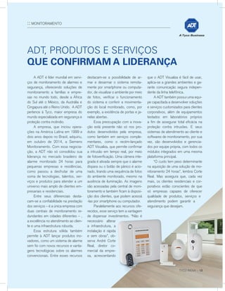 ANÚNCIO
:: MONITORAMENTO
	 A ADT é líder mundial em servi-
ços de monitoramento de alarmes e
segurança, oferecendo soluções de
monitoramento a famílias e empre-
sas no mundo todo, desde a África
do Sul até o México, da Austrália e
Cingapura até o Reino Unido. A ADT
pertence à Tyco, maior empresa do
mundo especializada em segurança e
proteção contra incêndio.
	 A empresa, que iniciou opera-
ções na América Latina em 1999 e
dois anos depois no Brasil, adquiriu,
em outubro de 2014, a Siemens
Monitoramento. Com essa negocia-
ção, a ADT não só consolidou sua
liderança no mercado brasileiro de
alarme monitorado 24 horas para
pequenas empresas e residências,
como passou a desfrutar de uma
soma de tecnologias, talentos, ser-
viços e produtos para atender a um
universo mais amplo de clientes em-
presariais e residenciais.
	 Entre seus diferenciais desta-
cam-se a confiabilidade na prestação
dos serviços – é a única empresa com
duas centrais de monitoramento re-
dundantes em cidades diferentes – ,
a excelência no atendimento ao clien-
te e uma infraestrutura robusta.
	 Essa estrutura sólida também
permite à ADT lançar produtos ino-
vadores, como um sistema de alarme
sem fio com novos recursos e vanta-
gens tecnológicas sobre os alarmes
convencionais. Entre esses recursos
ADT, produtos e serviços
que confirmam a liderança
destacam-se a possibilidade de ar-
mar e desarmar o sistema remota-
mente por smartphone ou computa-
dor, de visualizar o ambiente por meio
de fotos, verificar o funcionamento
do sistema e conferir a movimenta-
ção do local monitorado, como, por
exemplo, a existência de portas e ja-
nelas abertas.
	 Essa preocupação com a inova-
ção está presente não só nos pro-
dutos desenvolvidos pela empresa,
como também em serviços comple-
mentares, como o recém-lançado
ADT Visualiza, que permite confirmar
a intrusão em tempo real, por meio
de fotoverificação. Uma câmera inte-
grada é ativada sempre que o alarme
dispara ou o botão de pânico é acio-
nado, tirando uma sequência de fotos
do ambiente monitorado, mesmo na
ausência de iluminação. As imagens
são acessadas pela central de moni-
toramento e também ficam à disposi-
ção dos clientes, que podem acessá
-las por smartphone ou computador.
	 Paralelamente aos recursos ofe-
recidos, esse serviço tem a vantagem
de dispensar investimentos. “Não é
necessário alterar
a infraestrutura, a
instalação é rápida
e sem obras”, ob-
serva André Corte
Real, diretor co-
mercial da empre-
sa, acrescentando
que o ADT Visualiza é fácil de usar,
aplica-se a grandes ambientes e ga-
rante comunicação segura indepen-
dente da linha telefônica.
	 A ADT também possui uma equi-
pe capacitada a desenvolver soluções
e serviços customizados para clientes
corporativos, além de equipamentos
testados em laboratórios próprios
a fim de assegurar total eficácia na
proteção contra intrusões. E seus
sistemas de atendimento ao cliente e
softwares de monitoramento, por sua
vez, são desenvolvidos e gerencia-
dos por equipe própria, com todos os
módulos integrados em uma mesma
plataforma principal.
	 “O custo tem peso determinante
na aquisição de uma solução de mo-
nitoramento 24 horas”, lembra Corte
Real. Mas assegura que, cada vez
mais, os clientes residenciais e cor-
porativos estão conscientes de que
só empresas capazes de oferecer
qualidade de produtos, serviços e
atendimento podem garantir a
segurança que desejam.
 