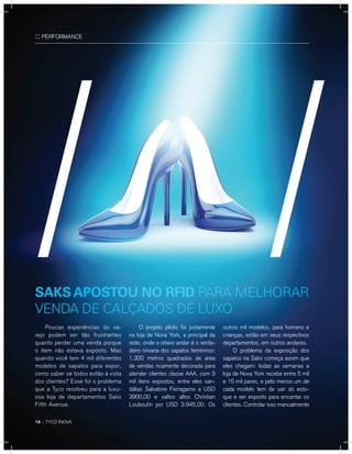 14 :: TYCO INOVA
:: PERFORMANCE
Poucas experiências do va-
rejo podem ser tão frustrantes
quanto perder uma venda porque
o item não estava exposto. Mas
quando você tem 4 mil diferentes
modelos de sapatos para expor,
como saber se todos estão à vista
dos clientes? Esse foi o problema
que a Tyco resolveu para a luxu-
osa loja de departamentos Saks
Fifth Avenue.
O projeto piloto foi justamente
na loja de Nova York, a principal da
rede, onde o oitavo andar é o verda-
deiro nirvana dos sapatos femininos:
1.300 metros quadrados de área
de vendas ricamente decorada para
atender clientes classe AAA, com 3
mil itens expostos, entre eles san-
dálias Salvatore Ferragamo a USD
3900,00 e saltos altos Christian
Louboutin por USD 3.945,00. Os
outros mil modelos, para homens e
crianças, estão em seus respectivos
departamentos, em outros andares.
O problema da exposição dos
sapatos na Saks começa assim que
eles chegam: todas as semanas a
loja de Nova York recebe entre 5 mil
e 15 mil pares, e pelo menos um de
cada modelo tem de sair do esto-
que e ser exposto para encantar os
clientes. Controlar isso manualmente
saKs aPostou no rfid pArA melhorAr
vendA de cAlçAdos de luXo
 