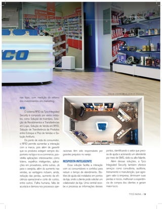 nas lojas, com medição do retorno
dos investimentos em marketing.
rFid
O sistema RFID da Tyco Integrated
Security é composto por vários módu-
los, como Solução de Inventário, Solu-
ção de Recebimentos e Transferências
em Lojas, Solução de Venda em RFID,
Solução de Transferência de Produtos
entre Estoque e Piso de Vendas e So-
lução Antifurto.
Do ponto de vista do consumidor,
o RFID permite aumentar a interação
com a marca, pois além de garantir
que os produtos estejam sempre dis-
poníveis na loja e no e-commerce, pos-
sibilita aplicações interessantes como
totens, espelhos inteligentes, aplica-
ções em provadores, entre outras. Já
para o varejista, além do aumento nas
vendas, as vantagens incluem, ainda,
redução das perdas, aumento da efi-
ciência operacional e corte de custos,
entre outros. Falha humana, falta de
acurácia e demora nos processos ope-
EXPERIÊNCIA ::
TYCO INOVA :: 19
racionais têm sido responsáveis por
grandes prejuízos no varejo.
reSPoSTa inTeligenTe
Essa solução facilita a interação
com os consumidores e contribui para
reduzir o tempo de atendimento. Bo-
tões de ajuda são instalados em pontos
da loja, onde o cliente pode solicitar um
colaborador da loja. Uma central rece-
be e processa as informações desses
Vista de cima em 3D da planta do showroom
pontos, identificando o setor que preci-
sa de ajuda e acionando um atendente
por meio de SMS, rádio ou alto-falante.
Além dessas soluções, a Tyco
Integrated Security também oferece
serviços como consultoria, auditoria,
treinamento e manutenção, que agre-
gam valor à empresa, diminuem suas
perdas e riscos, melhoram a experiên-
cia de compra dos clientes e geram
maior lucro.
 