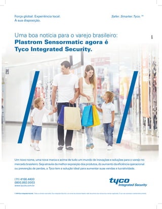 Safer. Smarter.Tyco.™Força global. Experiência local.
À sua disposição.
Um novo nome, uma nova marca e acima de tudo um mundo de inovações e soluções para o varejo no
mercadobrasileiro.Sejaatravésdamelhorexposiçãodosprodutos,doaumentodaeficiênciaoperacional
ou prevenção de perdas, a Tyco tem a solução ideal para aumentar suas vendas e lucratividade.
© 2015Tyco Integrated Security. Todos os direitos reservados.Tyco Integrated Security e os nomes de produtos listados neste documento são marcas e/ou marcas registradas. O uso não autorizado é estritamente proibido.
www.tycois.com.br
0800.892.0003
Uma boa notícia para o varejo brasileiro:
Plastrom Sensormatic agora é
Tyco Integrated Security.
Safer. Smarter.Tyco.™Força global. Experiência local.
À sua disposição.
© 2015Tyco Integrated Security. Todos os direitos reservados.Tyco Integrated Security e os nomes de produtos listados neste documento são marcas e/ou marcas registradas. O uso não autorizado é estritamente proibido.
Proteção na Origem.
Da indústria direto para a gôndola.
A Proteção na Origem consiste em um processo de integração de etiquetas de segurança durante a
fabricação, permitindo que os produtos cheguem à loja devidamente protegidos contra o furto e prontos
para serem expostos. Este processo aumenta a eficiência da loja, o que garante a máxima exposição do
produto, evita seu confinamento e melhora a experiência de compra do consumidor. Assim o desempenho
das vendas e a rentabilidade são garantidos. Solicite ao seu fornecedor a aplicação da etiqueta na fábrica.
Com o produto protegido, todos saem ganhando.
www.tycois.com.br
0800.892.0003
(11) 4166.4400
 