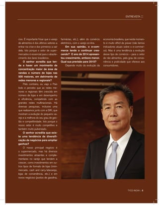 ENTREVISTA ::
cios. É importante frisar que o varejo
de alimentos é dos últimos setores a
entrar na crise e dos primeiros a sair
dela. Isto porque o setor de super-
mercados é essencial para o abaste-
cimento dos lares brasileiros.
	 O senhor acredita que ten-
de a haver um movimento de
concentração maior de área de
vendas e número de lojas nas
500 maiores, em detrimento de
redes menores e regionais?
	 Pelo contrário, eu viajo o País
todo e percebo que as redes me-
nores e regionais têm crescido em
número de lojas e em desempenho
e eficiência, competindo com as
grandes redes multinacionais. Há
diversas pesquisas, inclusive uma
que realizamos junto com a GfK, que
mostram a evolução do pequeno va-
rejo e a melhora do seu grau de ges-
tão e competitividade. Isto porque o
nosso setor é muito competitivo e
também muito pulverizado.
	 O senhor acredita que exis-
te uma tendência de diversifi-
cação de negócios para ampliar
ganhos?
	 O nosso principal negócio é
o supermercado, mas há diversos
investimentos atraentes e comple-
mentares no varejo que tendem a
crescer, como investimentos em ou-
tros tipos de formato de lojas (mini-
mercado, cash and carry/atacarejo,
lojas de conveniência, etc.) e em
novos negócios (postos de gasolina,
farmácias, etc.), além do comércio
eletrônico, com o varejo on-line.
	 Em sua opinião, o e-com-
merce tende a continuar cres-
cendo? O ano de 2014 apresen-
tou crescimento, embora menor.
Qual sua previsão para 2015?
	 Depende muito da evolução da
economia brasileira, que neste momen-
to é muito difícil de prever (não temos
indicadores atuais sobre o e-commer-
ce). Mas é uma tendência a evolução
desse tipo de comércio – para o setor
de não alimentos, pelo grau de conve-
niência e praticidade que oferece aos
consumidores.
TYCO INOVA :: 5
 