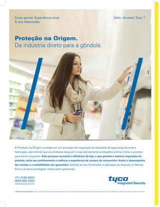 Safer. Smarter.Tyco.™Força global. Experiência local.
À sua disposição.
© 2015Tyco Integrated Security. Todos os direitos reservados.Tyco Integrated Security e os nomes de produtos listados neste documento são marcas e/ou marcas registradas. O uso não autorizado é estritamente proibido.
Proteção na Origem.
Da indústria direto para a gôndola.
A Proteção na Origem consiste em um processo de integração de etiquetas de segurança durante a
fabricação, permitindo que os produtos cheguem à loja devidamente protegidos contra o furto e prontos
para serem expostos. Este processo aumenta a eficiência da loja, o que garante a máxima exposição do
produto, evita seu confinamento e melhora a experiência de compra do consumidor. Assim o desempenho
das vendas e a rentabilidade são garantidos. Solicite ao seu fornecedor a aplicação da etiqueta na fábrica.
Com o produto protegido, todos saem ganhando.
www.tycois.com.br
0800.892.0003
(11) 4166.4400
 