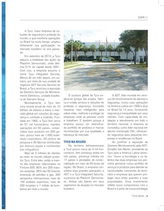 TYCO INOVA :: 9
CAPA ::
	 A Tyco, maior empresa de so-
luções de segurança e proteção do
mundo, e que mantinha operações
no Brasil há muito tempo, ampliou
fortemente sua participação no
mercado brasileiro no ano passa-
do.
	 Em setembro de 2014, a Tyco
adquiriu a totalidade das ações da
Plastrom Sensormatic, onde deti-
nha 51% do capital desde 2001.
Com isso, a empresa assumiu o
nome Tyco Integrated Security.
Menos de um mês depois, em ou-
tubro, por meio de sua unidade de
negócios ADT Security Services do
Brasil, a Tyco anunciou a aquisição
da Siemens Serviços de Monitora-
mento Eletrônico, unidade brasilei-
ra do Siemens Group.
	 Mundialmente, a Tyco tem
uma receita anual de mais de 10
bilhões de dólares e lidera o mer-
cado global em soluções de segu-
rança e combate a incêndio. Fun-
dada em 1960, a Tyco tem cerca
de 57 mil funcionários, mantém
operações em 50 países, comer-
cializa seus produtos em 200 pa-
íses, possui mais de 1.000 ende-
reços corporativos, 20 centros de
pesquisa e 35 fábricas distribuídas
por diversos países e continentes
(ver infográfico).
	 Mais de 3 milhões de clientes
ao redor do mundo utilizam produ-
tos Tyco. Entre eles, estão a maio-
ria das empresas relacionadas na
Fortune 500, 80% dos 200 maio-
res varejistas, 90% das 50 maiores
empresas de petróleo e gás, 300
aeroportos internacionais, mais de
100 estádios esportivos, mais de
200 hospitais e 1 milhão de bom-
beiros em todo o mundo.
	 O sucesso global da Tyco ex-
plica-se porque ela projeta, fabri-
ca e instala serviços e soluções de
proteção e segurança, buscando
maneiras mais inteligentes para
salvar vidas, melhorar e proteger as
empresas onde as pessoas vivem
e trabalham. E também porque a
empresa possui um diversifica-
do portfólio de produtos e marcas
reconhecidas por sua qualidade e
liderança de mercado.
Tyco na região
	 No território latinoamericano
a Tyco possui cerca de 4 mil fun-
cionários, tem presença direta em
oito países, presença indireta em
17 países e atividades de comer-
cialização em mais de 50 locais da
região. No Brasil, a empresa con-
solidou duas grandes operações: a
ADT e a Tyco Integrated Security,
sucessora da Plastrom Sensorma-
tic. Ambas são líderes em seus
segmentos de atuação no mercado
brasileiro.
	 A ADT, líder mundial em servi-
ços de monitoramento de alarmes e
segurança, iniciou suas operações
na América Latina em 1999 e atua
no Brasil há 14 anos, fornecendo
segurança e tranquilidade aos seus
clientes. Com capacidade de ins-
talação e atendimento em todo o
território nacional, a empresa se
consolidou como líder nacional em
alarme monitorado 24h, oferecen-
do segurança para pequenas em-
presas e residências no Brasil.
	 Ao justificar a aquisição da
Siemens Monitoramento pela ADT,
Osvaldo San Martin, presidente da
Tyco para a América Latina obser-
vou: “reunir a tecnologia e os ta-
lentos das duas empresas nos per-
mitirá aprimorar nosso portfólio de
serviços e produtos para atender às
necessidades crescentes de domi-
cílios e empresas que querem pro-
teger seus entes queridos e suas
propriedades. Esse investimento
reflete nosso compromisso com o
Brasil e é parte da nossa estratégia
 