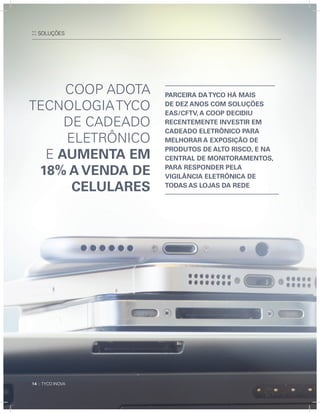 14 :: TYCO INOVA14 :: TYCO INOVA
Coop adoTa
TECnoLoGIaTYCo
dE CadEado
ELETrÔnICo
E aumenta em
18% a venda de
Celulares
:: SOLUçÕES
14 :: TYCO INOVA
parCeIra datYCO Há maIs
de dez anOs COm sOluções
eas/CFtv, a COOp deCIdIu
reCentemente InvestIr em
CadeadO eletrônICO para
melHOrar a expOsIçãO de
prOdutOs de altO rIsCO, e na
Central de mOnItOramentOs,
para respOnder pela
vIgIlânCIa eletrônICa de
tOdas as lOjas da rede
 