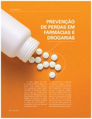 :: EXPERIÊNCIA
	 O varejo registrou em 2014
um prejuízo de R$ 37 bilhões com
perdas. Furtos, rupturas, fraudes e
erros operacionais tiveram impacto
de 2,89% no faturamento total do
setor no ano. Os números fazem
parte da 15ª Avaliação de Perdas no
Varejo Brasileiro do IBEVAR (Instituto
Brasileiro de Executivos de Varejo
e Mercado de Consumo), divulgada
no último mês de novembro, e
representam o pior índice desde que
a pesquisa foi criada.
18 :: TYCO INOVA
Prevenção
de perdas em
farmácias e
drogarias
	 A boa notícia vem do segmento
de farmácias e drogarias. De acor-
do com o levantamento do IBEVAR,
além de registrarem o menor percen-
tual entre os segmentos avaliados,
farmácias e drogarias tiveram redu-
ção no índice de perdas na compa-
ração com o estudo anterior (0,38%
em 2014 ante 1,37% em 2013).
Contribui para esse bom desempe-
nho o fato de a maior parte dos va-
rejistas pesquisados contar com uma
área voltada à prevenção de perdas.
 