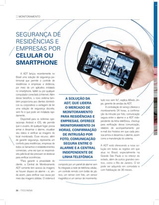 :: MONITORAMENTO
20 :: TYCO INOVA
A ADT lançou recentemente no
Brasil uma solução de segurança pa-
trimonial que permite o controle de
residências e empresas a distância,
por meio de um aplicativo instalado
no smartphone, tablet ou por qualquer
computador conectado à Internet. Além
desse benefício, o novo sistema tam-
bém proporciona aos clientes domésti-
cos ou corporativos a vantagem de ter
uma solução de segurança discreta,
sem fio e que pode ser instalada rapi-
damente.
Disponível para os sistemas ope-
racionais Android e iOS, ele permite
que o usuário, de qualquer lugar, possa
armar e desarmar o alarme, visualizar
seu status e verificar as imagens do
local monitorado. Esse recurso, além
de garantir segurança, representa um
conforto para residências, empresas de
todos os tamanhos e estabelecimentos
comerciais, uma vez que os responsá-
veis pelo local não precisam se deslocar
para verificar ocorrências.
“Para garantir a privacidade do
cliente, a Central de Monitoramento
ADT somente tem acesso às imagens
se houver disparo do alarme - e, ain-
da assim, para verificar sua causa por
meio das imagens obtidas. O sistema é
sEGUrança dE
rEsIdÊnCIas E
EmprEsas por
Celular Ou
smartpHOne
composto por um painel de alarme sem
fio integrado à rede de telefonia celular,
um controle remoto com botão de pâ-
nico, um sensor com foto, um sensor
magnético e um sensor de movimento;
tudo isso sem fio”, explica Alfredo Jin-
jas, gerente de vendas da ADT.
A contratação do serviço oferece o
monitoramento 24 horas, a confirma-
ção da intrusão por foto, comunicação
segura entre o alarme e a ADT inde-
pendente da linha telefônica, checkup
para verificação dessa comunicação,
relatório de acompanhamento por
e-mail dos horários em que cada pes-
soa armou e desarmou o alarme, assim
como a manutenção do sistema.
A ADT está oferecendo a nova so-
lução em todas as regiões em que
atua no Brasil, especialmente na
Grande São Paulo e no interior do
estado, além de outros grandes cen-
tros, como o Rio de Janeiro. O kit
pode ser adquirido em comodato e
com fidelização de 36 meses.
a sOluçãO da
adt, que lIdera
O merCadO de
mOnItOramentO
para resIdÊnCIas e
empresas, OFereCe
mOnItOramentO 24
HOras, COnFIrmaçãO
de IntrusãO pOr
FOtO, COmunICaçãO
segura entre O
alarme e a Central
Independente de
lInHateleFônICa
 