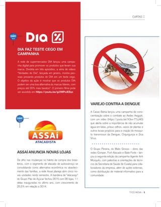CURTAS ::
TYCO INOVA :: 5
assaíanunCIa nOvas lOjas
De olho nas mudanças no hábito de compra dos brasi-
leiros, com o segmento de atacado de autosserviço se
consolidando como alternativa econômica no abasteci-
mento das famílias, a rede Assaí planeja abrir cinco no-
vas unidades neste semestre. A bandeira de “atacarejo”
do Grupo Pão de Açúcar fechou 2015 com 95 lojas, 11
delas inauguradas no último ano, com crescimento de
25,5% em relação a 2014.
varejO COntraa dengue
A Casas Bahia lançou uma campanha de cons-
cientização sobre o combate ao Aedes Aegypti,
com um vídeo (https://youtu.be/X3vx-77JJ40)
que alerta sobre a importância de não acumular
água em latas, pneus velhos, vasos de plantas e
outros locais propícios para a criação do mosqui-
to transmissor da Dengue, Chijungunya e Zica
Vírus.
O Grupo Pereira, do Mato Grosso - dono das
redes Comper, Fort Atacado e Bate Forte - lan-
çou a segunda edição da campanha Agente Anti
Mosquito, com palestras e orientações de técni-
cos da Secretaria de Saúde de Cuiabá para cola-
boradores da empresa, além de ações externas,
como distribuição de material informativo para a
comunidade.
IENTES
dIa Faz teste CegO em
CampanHa
A rede de supermercados DIA lançou uma campa-
nha digital para promover os produtos que levam sua
marca. Dividida em três episódios, a série de vídeos
“Verdades do Dia”, lançada em janeiro, mostra pes-
soas provando produtos do DIA em um teste cego.
O objetivo da ação é mostrar que os produtos DIA
podem ser uma boa alternativa às marcas líderes, com
preços até 20% mais baratos”. O primeiro filme pode
ser assistido em https://youtu.be/gJ2WPcJESyc
 