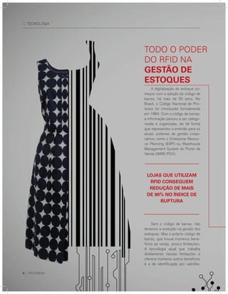 8 :: TYCO INOVA
:: TECNOLOGIA
A digitalização do estoque co-
meçou com a adoção do código de
barras, há mais de 50 anos. No
Brasil, o Código Nacional de Pro-
dutos foi introduzido formalmente
em 1984. Com o código de barras,
a informação passou a ser catego-
rizada e organizada, de tal forma
que representou o embrião para os
atuais sistemas de gestão corpo-
rativos como o Enterprise Resour-
ce Planning (ERP) ou Warehouse
Management System do Ponto de
Venda (WMS PDV).
Sem o código de barras, não
teríamos a evolução na gestão dos
estoques. Mas o próprio código de
barras, que trouxe inúmeros bene-
fícios ao varejo, possui limitações.
A tecnologia atual que trabalha
diretamente nessas limitações e
oferece inúmeros outros benefícios
é a de identificação por radiofre-
Todo o podEr
do rFId na
gestãO de
estOques
lOjas que utIlIzam
rFId COnseguem
reduçãO de maIs
de 90% nO índICe de
ruptura
 