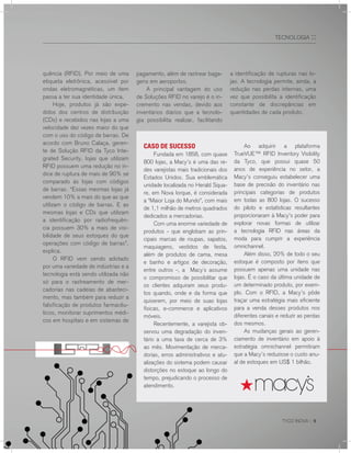 TYCO INOVA :: 9
TECNOLOGIA ::
quência (RFID). Por meio de uma
etiqueta eletrônica, acessível por
ondas eletromagnéticas, um item
passa a ter sua identidade única.
Hoje, produtos já são expe-
didos dos centros de distribuição
(CDs) e recebidos nas lojas a uma
velocidade dez vezes maior do que
com o uso do código de barras. De
acordo com Bruno Calaça, geren-
te de Solução RFID da Tyco Inte-
grated Security, lojas que utilizam
RFID possuem uma redução no ín-
dice de ruptura de mais de 90% se
comparado às lojas com códigos
de barras. “Essas mesmas lojas já
vendem 10% a mais do que as que
utilizam o código de barras. E as
mesmas lojas e CDs que utilizam
a identificação por radiofrequên-
cia possuem 30% a mais de visi-
bilidade de seus estoques do que
operações com código de barras”,
explica.
O RFID vem sendo adotado
por uma variedade de indústrias e a
tecnologia está sendo utilizada não
só para o rastreamento de mer-
cadorias nas cadeias de abasteci-
mento, mas também para reduzir a
falsificação de produtos farmacêu-
ticos, monitorar suprimentos médi-
cos em hospitais e em sistemas de
CASO DE SUCESSO
Fundada em 1858, com quase
800 lojas, a Macy’s é uma das re-
des varejistas mais tradicionais dos
Estados Unidos. Sua emblemática
unidade localizada no Herald Squa-
re, em Nova Iorque, é considerada
a “Maior Loja do Mundo”, com mais
de 1,1 milhão de metros quadrados
dedicados a mercadorias.
Com uma enorme variedade de
produtos - que englobam as prin-
cipais marcas de roupas, sapatos,
maquiagens, vestidos de festa,
além de produtos de cama, mesa
e banho e artigos de decoração,
entre outros -, a Macy´s assume
o compromisso de possibilitar que
os clientes adquiram seus produ-
tos quando, onde e da forma que
quiserem, por meio de suas lojas
físicas, e-commerce e aplicativos
móveis.
Recentemente, a varejista ob-
servou uma degradação do inven-
tário a uma taxa de cerca de 3%
ao mês. Movimentação de merca-
dorias, erros administrativos e atu-
alizações do sistema podem causar
distorções no estoque ao longo do
tempo, prejudicando o processo de
atendimento.
Ao adquirir a plataforma
TrueVUE™ RFID Inventory Visibility
da Tyco, que possui quase 50
anos de experiência no setor, a
Macy’s conseguiu estabelecer uma
base de precisão do inventário nas
principais categorias de produtos
em todas as 800 lojas. O sucesso
do piloto e estatísticas resultantes
proporcionaram à Macy’s poder para
explorar novas formas de utilizar
a tecnologia RFID nas áreas da
moda para cumprir a experiência
omnichannel.
Além disso, 20% de todo o seu
estoque é composto por itens que
possuem apenas uma unidade nas
lojas. É o caso da última unidade de
um determinado produto, por exem-
plo. Com o RFID, a Macy’s pôde
traçar uma estratégia mais eficiente
para a venda desses produtos nos
diferentes canais e reduzir as perdas
dos mesmos.
As mudanças gerais ao geren-
ciamento de inventário em apoio à
estratégia omnichannel permitiram
que a Macy’s reduzisse o custo anu-
al de estoques em US$ 1 bilhão.
pagamento, além de rastrear baga-
gens em aeroportos.
A principal vantagem do uso
de Soluções RFID no varejo é o in-
cremento nas vendas, devido aos
inventários diários que a tecnolo-
gia possibilita realizar, facilitando
a identificação de rupturas nas lo-
jas. A tecnologia permite, ainda, a
redução nas perdas internas, uma
vez que possibilita a identificação
constante de discrepâncias em
quantidades de cada produto.
 