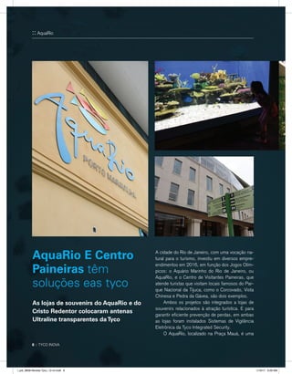 A cidade do Rio de Janeiro, com uma vocação na-
tural para o turismo, investiu em diversos empre-
endimentos em 2016, em função dos Jogos Olím-
picos: o Aquário Marinho do Rio de Janeiro, ou
AquaRio, e o Centro de Visitantes Paineiras, que
atende turistas que visitam locais famosos do Par-
que Nacional da Tijuca, como o Corcovado, Vista
Chinesa e Pedra da Gávea, são dois exemplos.
	 Ambos os projetos são integrados a lojas de
souvenirs relacionados à atração turística. E para
garantir eficiente prevenção de perdas, em ambas
as lojas foram instalados Sistemas de Vigilância
Eletrônica da Tyco Integrated Security.
	 O AquaRio, localizado na Praça Mauá, é uma
AquaRio E Centro
Paineiras têm
soluções eas tyco
:: AquaRio
8 :: TYCO INOVA
As lojas de souvenirs do AquaRio e do
Cristo Redentor colocaram antenas
Ultraline transparentes daTyco
l_job_9808-Revista Tyco_12-v4.indd 8 1/19/17 9:29 AM
 