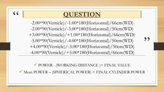 “
”
-2.00*90(Verticle)/-1.00*180(Horizontal)/66cm(WD)
-2.00*90(Verticle)/-3.00*180(Horizontal)/50cm(WD)
+3.00*90(Verticle)/+1.00*180(Horizontal)/66cm(WD)
-5.00*90(Verticle)/-4.00*180(Horizontal)/50cm(WD)
+4.00*90(Verticle)/-3.00*180(Horizontal)/50cm(WD)
-4.00*90(Verticle)/+5.00*180(Horizontal)/66cm(WD)
QUESTION
 POWER - (WORKING DISTANCE )= FINAL VALUE
 Mean POWER – (SPHERICAL POWER) = FINAL CYLINDER POWER
 