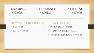 EXAMPLE DISTASNCE ATROPINE
+6.00DS +5.00DS +4.00DS
DISTANCE SUBTRACTION
• 1 mt =1 D
• 2/3 mt =1.50 D
CYCLOPLEGIC
• ATROPINE = -1.00 D
• HAMATROPINE = -0.50 D
• CYCLOPENTOLATE = -0.75 D
 