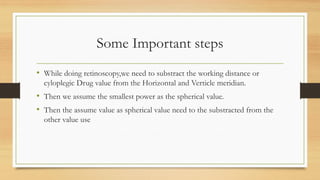 Some Important steps
• While doing retinoscopy,we need to substract the working distance or
cyloplegic Drug value from the Horizontal and Verticle meridian.
• Then we assume the smallest power as the spherical value.
• Then the assume value as spherical value need to the substracted from the
other value use
 