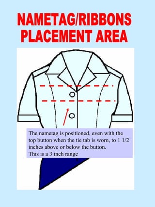 The nametag is positioned, even with the
top button when the tie tab is worn, to 1 1/2
inches above or below the button.
This is a 3 inch range
 