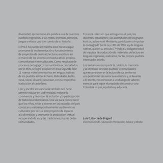 9
diversidad, aproximarse a la palabra viva de nuestros
pueblos originarios, a sus mitos, leyendas, consejos,
juegos y relatos que dan cuenta de su historia.
El PNLE ha puesto en marcha esta iniciativa que
promueve la implementación y fortalecimiento
de proyectos de oralidad, lectura y escritura en
el marco de los sistemas etnoeducativos propios,
comunitarios e interculturales. Como resultado de
procesos pedagógicos comunitarios acompañados
por el MEN, se logró producir en esta segunda fase
11 nuevos materiales escritos en lenguas nativas
de los pueblos emberá chamí, ẽbẽra katío, kofán,
nasa, raizal, sikuani y wounaan, con su respectiva
traducción al castellano.
Leer y escribir en la escuela también nos debe
permitir educar en la diversidad, mejorar la
convivencia y favorecer la inclusión y la participación
de todos los colombianos. Una vía para ello es hacer
que los niños, niñas y jóvenes en las escuelas del país
conozcan y valoren positivamente las diferencias
culturales; por lo cual este proyecto da espacio
a la diversidad y promueve la produccion textual
recuperando la voz y las tradiciones propias de las
comunidades.
Con esta colección que entregamos al país, los
docentes, estudiantes y las autoridades de los grupos
étnicos, así como el Ministerio, contribuyen a impulsar
lo consagrado por la Ley 1381 de 2010, ley de lenguas
nativas, que en su artículo 17º indica la obligatoriedad
de impulsar la producción de materiales de lectura en
lenguas originarias, realizados por las propios pueblos
interesados en ello.
Los invitamos a compartir la palabra, la memoria
y la identidad de estos pueblos y comunidades
que encontraron en la lectura de sus territorios
una posibilidad de narrar su existencia y, al llevarlas
a lo escrito, nos convocan a un diálogo de saberes
esencial para lograr el propósito de construir una
Colombia en paz, equitativa y educada.
Luis E. García de Brigard
Viceministro de Educación Preescolar, Básica y Media
 