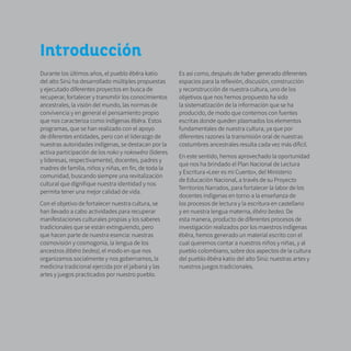 10
Introducción
Durante los últimos años, el pueblo ẽbẽra katío
del alto Sinú ha desarrollado múltiples propuestas
y ejecutado diferentes proyectos en busca de
recuperar, fortalecer y transmitir los conocimientos
ancestrales, la visión del mundo, las normas de
convivencia y en general el pensamiento propio
que nos caracteriza como indígenas ẽbẽra. Estos
programas, que se han realizado con el apoyo
de diferentes entidades, pero con el liderazgo de
nuestras autoridades indígenas, se destacan por la
activa participación de los noko y nokowẽra (líderes
y lideresas, respectivamente), docentes, padres y
madres de familia, niños y niñas, en fin, de toda la
comunidad, buscando siempre una revitalización
cultural que dignifique nuestra identidad y nos
permita tener una mejor calidad de vida.
Con el objetivo de fortalecer nuestra cultura, se
han llevado a cabo actividades para recuperar
manifestaciones culturales propias y los saberes
tradicionales que se están extinguiendo, pero
que hacen parte de nuestra esencia: nuestras
cosmovisión y cosmogonía, la lengua de los
ancestros (ẽbẽra bedea), el modo en que nos
organizamos socialmente y nos gobernamos, la
medicina tradicional ejercida por el jaibaná y las
artes y juegos practicados por nuestro pueblo.
Es así como, después de haber generado diferentes
espacios para la reflexión, discusión, construcción
y reconstrucción de nuestra cultura, uno de los
objetivos que nos hemos propuesto ha sido
la sistematización de la información que se ha
producido, de modo que contemos con fuentes
escritas donde queden plasmados los elementos
fundamentales de nuestra cultura, ya que por
diferentes razones la transmisión oral de nuestras
costumbres ancestrales resulta cada vez más difícil.
En este sentido, hemos aprovechado la oportunidad
que nos ha brindado el Plan Nacional de Lectura
y Escritura «Leer es mi Cuento», del Ministerio
de Educación Nacional, a través de su Proyecto
Territorios Narrados, para fortalecer la labor de los
docentes indígenas en torno a la enseñanza de
los procesos de lectura y la escritura en castellano
y en nuestra lengua materna, ẽbẽra bedea. De
esta manera, producto de diferentes procesos de
investigación realizados por los maestros indígenas
ẽbẽra, hemos generado un material escrito con el
cual queremos contar a nuestros niños y niñas, y al
pueblo colombiano, sobre dos aspectos de la cultura
del pueblo ẽbẽra katío del alto Sinú: nuestras artes y
nuestros juegos tradicionales.
 