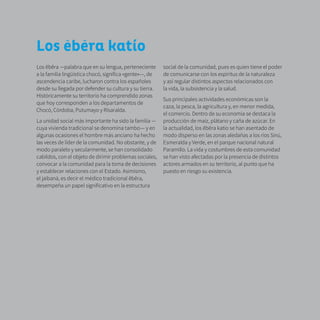 13
Los ebera katío
Los ẽbẽra —palabra que en su lengua, perteneciente
a la familia lingüística chocó, significa «gente»—, de
ascendencia caribe, lucharon contra los españoles
desde su llegada por defender su cultura y su tierra.
Históricamente su territorio ha comprendido zonas
que hoy corresponden a los departamentos de
Chocó, Córdoba, Putumayo y Risaralda.
La unidad social más importante ha sido la familia —
cuya vivienda tradicional se denomina tambo— y en
algunas ocasiones el hombre más anciano ha hecho
las veces de líder de la comunidad. No obstante, y de
modo paralelo y secularmente, se han consolidado
cabildos, con el objeto de dirimir problemas sociales,
convocar a la comunidad para la toma de decisiones
y establecer relaciones con el Estado. Asimismo,
el jaibaná, es decir el médico tradicional ẽbẽra,
desempeña un papel significativo en la estructura
social de la comunidad, pues es quien tiene el poder
de comunicarse con los espíritus de la naturaleza
y así regular distintos aspectos relacionados con
la vida, la subsistencia y la salud.
Sus principales actividades económicas son la
caza, la pesca, la agricultura y, en menor medida,
el comercio. Dentro de su economía se destaca la
producción de maíz, plátano y caña de azúcar. En
la actualidad, los ẽbẽra katío se han asentado de
modo disperso en las zonas aledañas a los ríos Sinú,
Esmeralda y Verde, en el parque nacional natural
Paramillo. La vida y costumbres de esta comunidad
se han visto afectadas por la presencia de distintos
actores armados en su territorio, al punto que ha
puesto en riesgo su existencia.
 