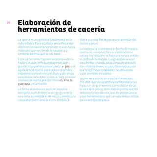 26
Elaboración de
herramientas de cacería
La cacería es una práctica fundamental en la
cultura ẽbẽra. Para esta labor se confeccionan
diferentes herramientas teniendo en cuenta los
materiales que nos brinda la naturaleza y
también el animal que se va a cazar.
Entre las herramientas para la cacería están la
flecha y la jaula, en la que se apresan aves
grandes o pequeñas como el pavón, el pajú y el
águila; la bodoquera, para capturar animales
trepadores como el mico; el chuzo y la trampa,
para atrapar pescados; y la lanza, para alcanzar
animales de monte grandes como el zaíno, la
guartinaja y el armadillo.
La flecha se elabora a partir de la palma
barrigona, que también se extrae durante la
luna llena; su medida es de metro y medio, y la
cabuya también tiene la misma medida. El
ẽbẽra usa esta flecha para cazar animales del
monte y peces.
La bodoquera o cerbatana es hecha de macana
(palma de montaña). Para su elaboración se
cortan dos bloques y se hace una ranura en todo
el centro de la macana. Luego ambas se unen
para formar una sola pieza. Después se enrolla
con una tela de tres o cuatro centímetros para
que tenga mayor estabilidad. Se utiliza para
cazar animales en la selva.
La pesca es una de las artes fundamentales.
Por esta razón los ancestros les trasmitían a sus
hijos, con un gran esmero, cómo debían cortar
la vara de la pesca, cómo debían pulirla, qué día
debía cortarse esta vara, qué día podían pescar
y qué herramientas y qué carnada debían utilizar
para cada tipo de pesca.
 
