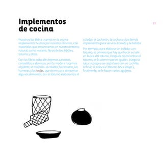 31Implementos
de cocina
Nosotros los ẽbẽra usamos en la cocina
implementos hechos por nosotros mismos, con
materiales que encontramos en nuestro entorno
natural, como madera, fibras de los árboles,
totumo y otros.
Con las fibras naturales tejemos canastos,
canastillos y abanicos; con la madera hacemos
el palote, el molinillo, el colador, las tenazas, las
humeras y las trojas, que sirven para almacenar
algunos alimentos; con el totumo elaboramos el
colador, el cucharón, la cuchara y los demás
implementos para servir la comida y la bebida.
Por ejemplo, para elaborar un colador con
totumo, lo primero que hay que hacer es salir
en busca del totumo. Después de encontrar el
totumo, se lo abre en partes iguales. Luego se
saca la pulpa y se raspa bien con un cuchillo.
Al final, se coloca el totumo boca abajo y,
finalmente, se le hacen varios agujeros.
 