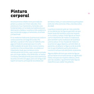 35
Pintura
corporal
Ancestralmente el ẽbẽra tiene por tradición
pintar su cuerpo con tintas naturales. Esta
práctica es muy importante y tiene dos usos
fundamentales: en la medicina tradicional y por
decoración o belleza. La pintura más usada es la
que nos brinda la jagua, el almendro, el achiote
y el bechindé.
En la medicina tradicional, la pintura es usada en
varias ocasiones a lo largo de la vida. Por
ejemplo, cuando el niño nace, la madre le unta
jagua en todo el cuerpo para que no sufra
enfermedades de la piel. De la misma manera,
cuando las niñas se desarrollan, se celebra un
importante ritual, que comienza con la
menstruación de la niña, cuyo cuerpo es pintado
por una mujer adulta; a los veinte días, se realiza
una fiesta, llamada jemené; para esta ceremonia,
se pinta a la niña con jagua, pero con la figura de
tapichí (el espíritu principal de los árboles del
territorio). Antes, en esta ceremonia participaban
tanto los niños como las niñas, a los doce años
de edad.
La pintura corporal suele ser más conocida
en occidente por las figuras geométricas que
hacen tanto los hombres como las mujeres
en su rostro y cuerpo. Estas figuras se hacen
como tratamiento de medicina tradicional,
pero también como exaltación de la belleza
y de la cultura. En los rituales de medicina
se pinta con jagua (kipara) y achiote (kãyi) al
paciente y al jaibaná. La figura va de acuerdo
con lo que el jaibaná sueña y teniendo en
cuenta el mal que está afectando al paciente.
Algunos ẽbẽra afirman que antes las figuras
que se hacían en el rostro tenían un significado:
había unas para las mujeres solteras y otras
para las casadas, e igualmente había figuras
específicas que usaban los jaibanás.
 