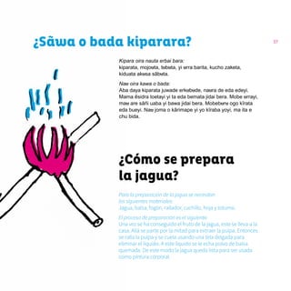 37
¿Sãwa o bada kiparara?
Kipara oira nauta erbai bara:
kiparata, mojouta, tubuta, yi urra barita, kucho zaketa,
kiduata akusa sãbuta.
Nau oira kawa o bada:
Aba daya kiparata juwade erkubude, naura de eda edeyi.
Mama ẽsidra toetayi yi ta eda bemata jidai bera. Mobe urrayi,
mau are sãñi uaba yi bawa jidai bera. Mobeburu ogo kĩrata
eda bueyi. Nau joma o kãrimape yi yo kĩraba yoyi, ma ita e
chu bida.
¿Cómo se prepara
la jagua?
Para la preparación de la jagua se necesitan
los siguientes materiales:
Jagua, balsa, fogón, rallador, cuchillo, hoja y totumo.
El proceso de preparación es el siguiente:
Una vez se ha conseguido el fruto de la jagua, este se lleva a la
casa. Allá se parte por la mitad para extraer la pulpa. Entonces
se ralla la pulpa y se cuela usando una tela delgada para
eliminar el líquido. A este líquido se le echa polvo de balsa
quemada. De este modo la jagua queda lista para ser usada
como pintura corporal.
 