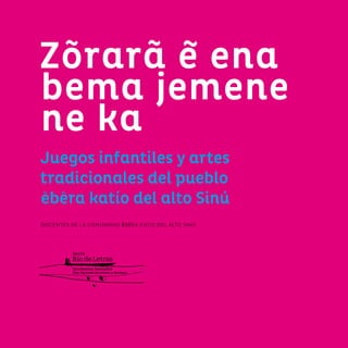3
Zõrarã e ena
bema jemene
ne ka
Juegos infantiles y artes
tradicionales del pueblo
ebera katío del alto Sinú
DOCENTES DE LA COMUNIDAD ẼBẼRA KATÍO DEL ALTO SINÚ
 