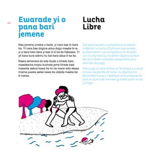 44
Lucha
Libre
Ewarade yi o
pana bari
jemene
Nau jemene umeba o bada, yi nara bae bi buru
ba. Yi nara bae dogora adua dogo mauba bi-ia
yi a bura totoi bara yi bae bi ẽ ba ita ñabasea. Yi
yõ bara bura wãrinu ku bai bara adua ẽ ba ita.
Naura jemenera do eda ibude o kĩrade basi,
maudaucha mojou kuchota jeme kĩrade basi
mausida aubue kawa ita mi nu mune wita akusa
imama juwata aubui kawa ita oideda mauba be
ẽ marea.
Dos participantes o compañeros se pelean
midiendo su fuerza. El primero que se deje
tumbar pierde. Los compañeros se abrazan
con mucha fuerza y no deben dejarse tumbar
del otro. Deben estar bien preparados para
este tipo de juego.
Este juego se solía realizar en las playas y a veces
incluía una peinilla de balsa. Su objetivo era
desarrollar fuerza y habilidad como preparación
para la cacería de animales grandes como el oso
y el tigre.
 