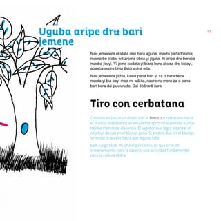 47
Nau jemenera ukidata drui bara aguba, mauta pada totoma,
maura be jirabu wã zroma ῦbea yi jĩgata. Yi aripe dru buruba
mauba jiruyi. Yi jeme badata yi biara buru akusa dru bidayi,
abauba audre bi-ia ẽsidra drui eda.
Nau jemenera yi bia, kawa pana bari yi za o bara bude
mauta yi bia bayi mea mi wã ita, naura nu mera za o pana
bari bera dai puwurude. Dai ẽbẽrarã itara.
Tiro con cerbatana
Consiste en lanzar un dardo con el boroco o cerbatana hacia
el blanco; este blanco se encuentra aproximadamente a unos
treinta metros de distancia. El jugador que logre alcanzar el
objetivo dando en el blanco gana. Si ambos dan en el blanco,
se repite la acción hasta que alguno falle.
Este juego es de mucha importancia, ya que sirve de
entrenamiento para la cacería, una actividad fundamental
para la cultura ẽbẽra.
Uguba aripe dru bari
jemene
 