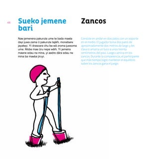48 ZancosSueko jemene
bari
Nau jemenera pakuruta ume tu bada mauta
dayi juwa zama ῦ pakuruta tajũñi, moneburu
jayatuyi. Yi drasoara chu bu wã zroma juesoma
ume. Mobe mau ũru nepe wãñi. Yi jemeira
maune edau nu mina, yi audre dãra edau nu
mina ba mauba jiruyi.
Consiste en andar en dos palos con un soporte
en el medio. El jugador toma dos palos de
aproximadamente dos metros de largo y les
clava o amarra un tuco a unos treinta
centímetros del piso. Luego camina en los
zancos. Durante la competencia, el participante
que más tiempo logre mantener el equilibrio
sobre los zancos gana el juego.
 