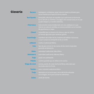 55
Glosario Boroco
Burriquete
Charrasca
Chocó
Guartinaja
Jaibaná
Liza
Noko
Nokowera
Pajú
Palote
Singa de cocó
Tambo
Troja
Zaíno
bodoquera; cerbatana; largo tubo de madera utilizado para
lanzar dardos en el ejercicio de la cacería.
banquilllo; silla baja sin espaldar que suele tener la forma de
burro (de ahí su nombre) o de algún otro animal (caso en el cual
puede adoptar un nombre distinto).
instrumento musical elaborado con una calabaza en cuyo
interior se colocan semillas; se conoce también con el nombre
de guacharaca o raspa.
canastilla que se amarra a la cintura y que se utiliza
en faenas agrícolas para sembrar granos.
mamífero del orden de los roedores de hábitos nocturnos
y cuyo cuerpo es semejante al de un cerdo.
médico tradicional ẽbẽra.
tipo de pez común en las costas de los mares tropicales
parecido al lebranche.
autoridad tradicional; líder ẽbẽra.
autoridad tradicional; lideresa ẽbẽra.
paujil; ave palmípeda.
cuchara grande que se utiliza en la cocina.
corona, suerte de cinta hecha de fibras naturales que
se anuda sobre la frente.
casa, vivienda tradicional ẽbẽra.
elemento en la cocina que, cerca del techo alineado
con el fogón, sirve para conservar alimentos.
cerdo de monte.
 
