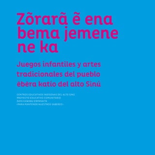 5
Zõrarã e ena
bema jemene
ne ka
Juegos infantiles y artes
tradicionales del pueblo
ebera katío del alto Sinú
CENTROS EDUCATIVOS INDÍGENAS DEL ALTO SINÚ
PROYECTO EDUCATIVO COMUNITARIO
DAYA KAWABU ERPANAITA
«PARA MANTENER NUESTROS SABERES»
 
