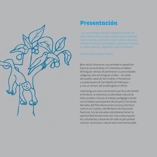 8
Presentación
...no usar la lengua del niño indígena en el aula de
clase y desconocer su cultura dentro de la enseñanza
implica ignorar y rechazar la base fundamental para
el desarrollo de sus capacidades, y para que él mismo
se sienta valorado y respetado como ser humano.
ÑAMOTENODÉVO ÑANDE REKOTEE
Una nación diversa es una verdadera expedición
hacia el conocimiento. En Colombia se hablan
68 lenguas nativas: 65 pertenecen a comunidades
indígenas, dos son lenguas criollas —el creole
del pueblo raizal de San Andrés y Providencia
y el palenquero de San Basilio de Palenque—
y una, el romaní, del pueblo gitano o Rrom.
Cada lengua es una cosmovisión que llena de sentido
el territorio, la memoria y la identidad cultural de
estos pueblos. Gracias al trabajo pedagógico de las
comunidades participantes del proyecto Territorios
Narrados del Plan Nacional de Lectura y Escritura
«Leer es mi Cuento», del Ministerio de Educación
Nacional, hoy las escuelas colombianas tienen la
oportunidad de acercarse aún más a esta riqueza.
Así, estudiantes y docentes de todo el país podrán
conocer, reconocer y valorar esta inconmensurable
 